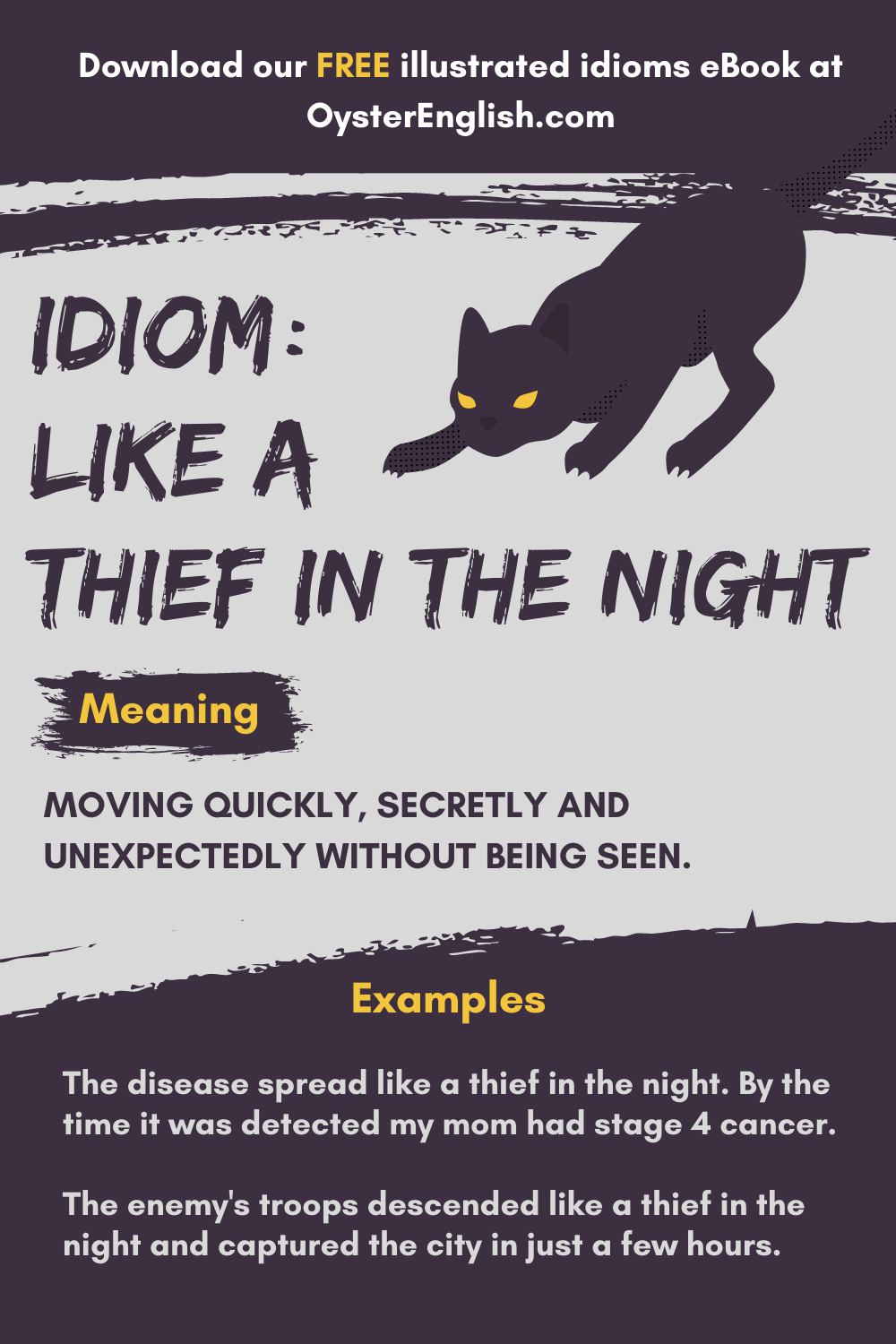 At night, a black cat with yellow eyes secretly crouches, ready to capture something. Example: The disease spread like a thief in the night. By the time it was detected my mom had stage 4 cancer.