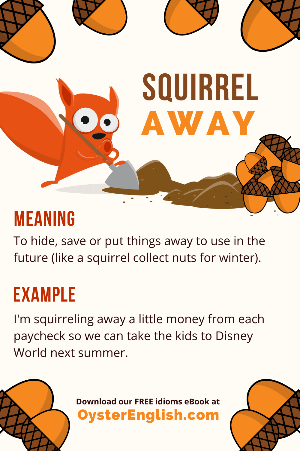 A squirrel is digging a hole to bury a pile of acorns (idiom "squirrel away"). Example: I'm squirreling away money each paycheck so we can take the kids to Disney next summer.