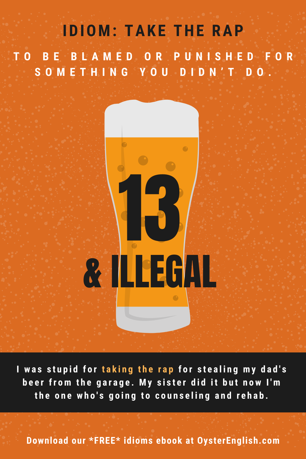 A glass of beer and words "13 & illegal." Caption: I was stupid for taking the rap for stealing my dad's beer from the garage. My sister did it but now I'm the one who's going to counseling and rehab.