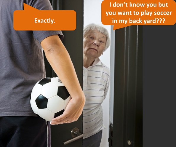 Man knocks on stranger's door and an old woman cracks open the door: "I don't know you but you want to play soccer in my back yard?" "Exactly."